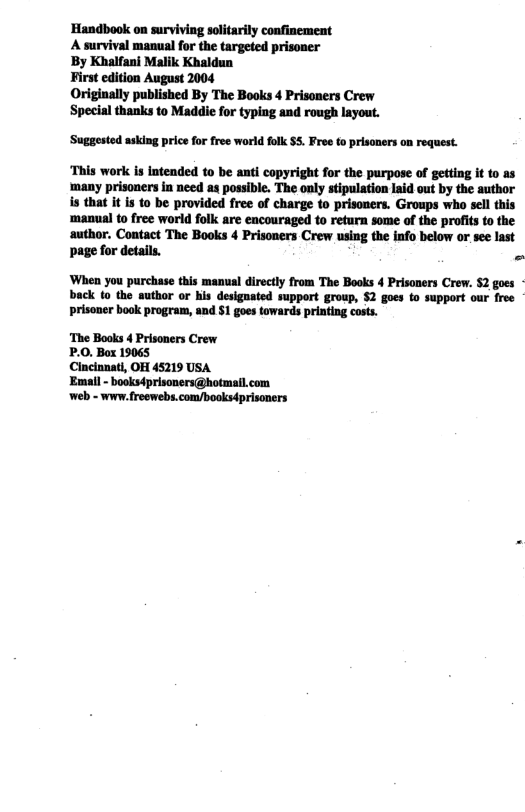 Handbook on surviving soltarily confinement A survival manual for the targeted prisoner By Khalfani Malik Khaldun First edition August 2004 Originally published By The Books 4 Prisaners Crew Special thanks to Maddie for typing and rough layout. ‘Suggested asking price for free world folk $5. Free to prisoners on request. ‘This work is intended to be anti copyright for the purpose of getting it to as ‘many prisoners in need as possible. The only stipulation laid out by the author s that it is to be provided free of charge to prisoners. Groups who sell this ‘manual to free world folk are encouraged to return some of the profits to the author. Contact The Books 4 Prisoners Crew using the info below or see last page for details. - ‘When you purchase this manual directly from The Books 4 Prisoners Crew. 52 goes back (o the author or his designated support group, S2 goes o support our free prisoner book program, and $1 goes towards printing costs. ‘The Books 4 Prisoners Crew P.0. Box 19065 Cincinnati, OH 45219 USA Em ‘booksdprisoners@hotmai. web - www. freewebs. com/booksdprisoners